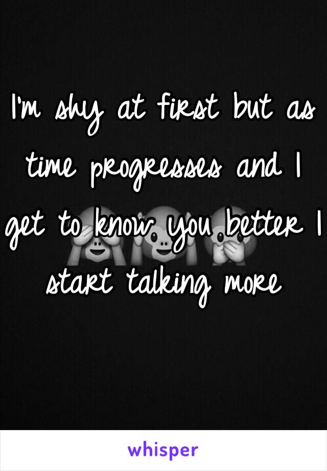 I'm shy at first but as time progresses and I get to know you better I start talking more 