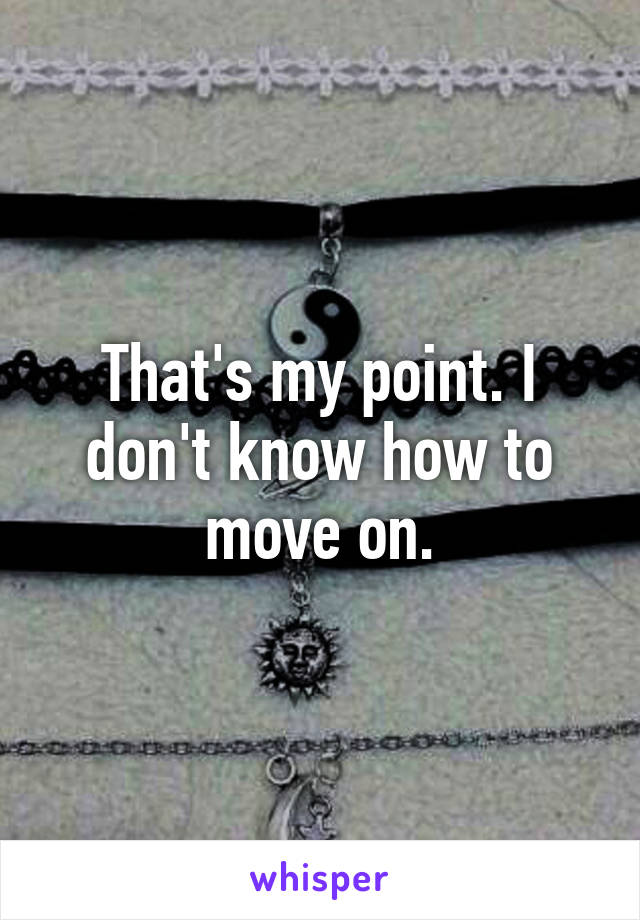 That's my point. I don't know how to move on.