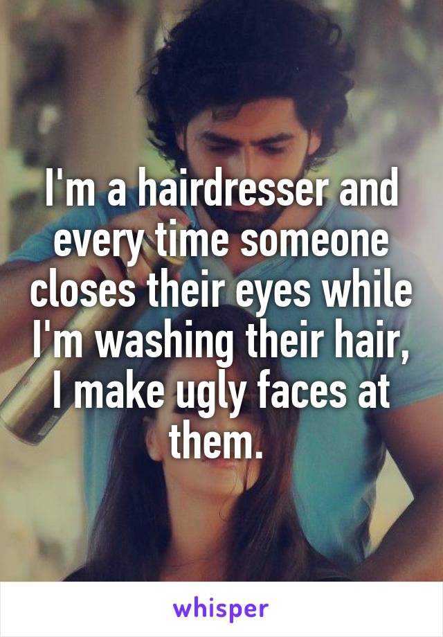 I'm a hairdresser and every time someone closes their eyes while I'm washing their hair, I make ugly faces at them. 