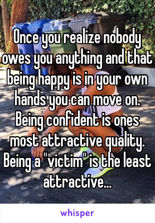 Once you realize nobody owes you anything and that being happy is in your own hands you can move on. Being confident is ones most attractive quality. Being a "victim" is the least attractive...