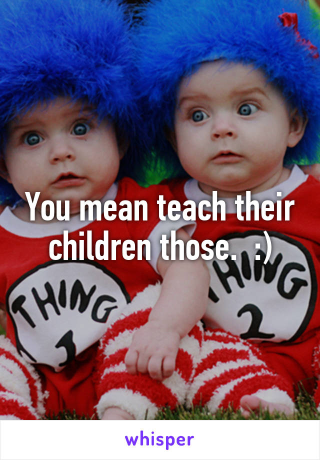 You mean teach their children those.  :)