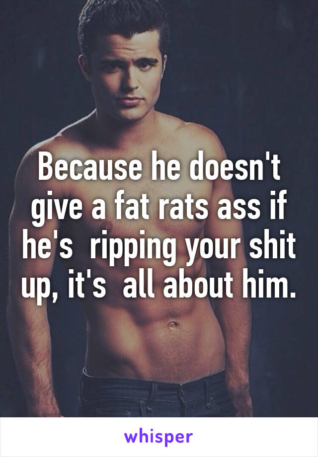 Because he doesn't give a fat rats ass if he's  ripping your shit up, it's  all about him.