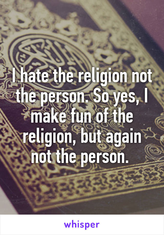 I hate the religion not the person. So yes, I make fun of the religion, but again not the person. 