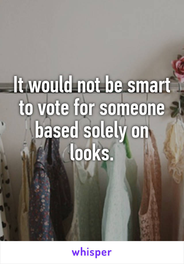 It would not be smart to vote for someone based solely on looks.

