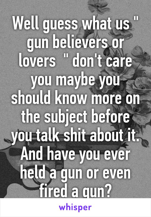 Well guess what us " gun believers or lovers  " don't care you maybe you should know more on the subject before you talk shit about it. And have you ever held a gun or even fired a gun?