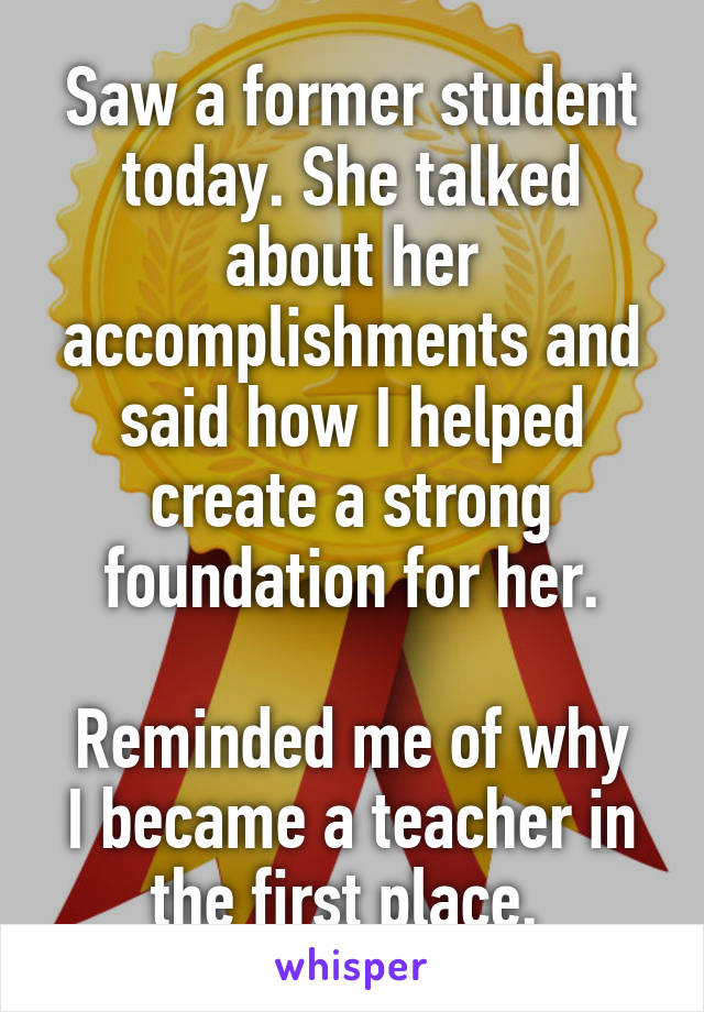 Saw a former student today. She talked about her accomplishments and said how I helped create a strong foundation for her.

Reminded me of why I became a teacher in the first place. 