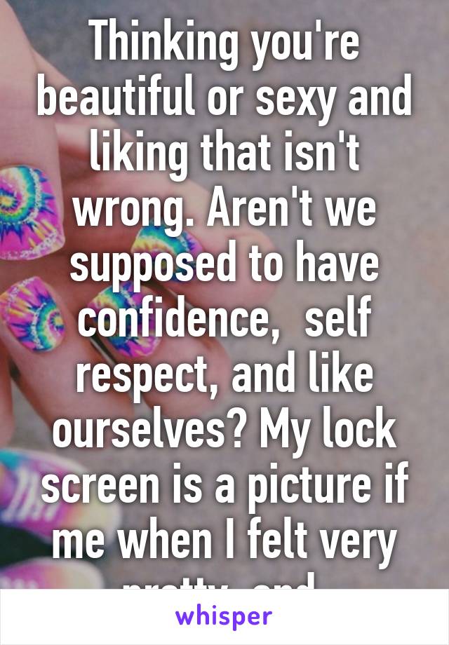 Thinking you're beautiful or sexy and liking that isn't wrong. Aren't we supposed to have confidence,  self respect, and like ourselves? My lock screen is a picture if me when I felt very pretty, and 