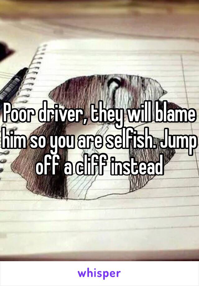 Poor driver, they will blame him so you are selfish. Jump off a cliff instead 