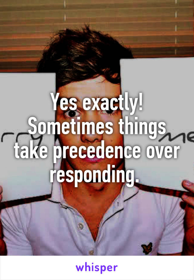 Yes exactly! Sometimes things take precedence over responding. 