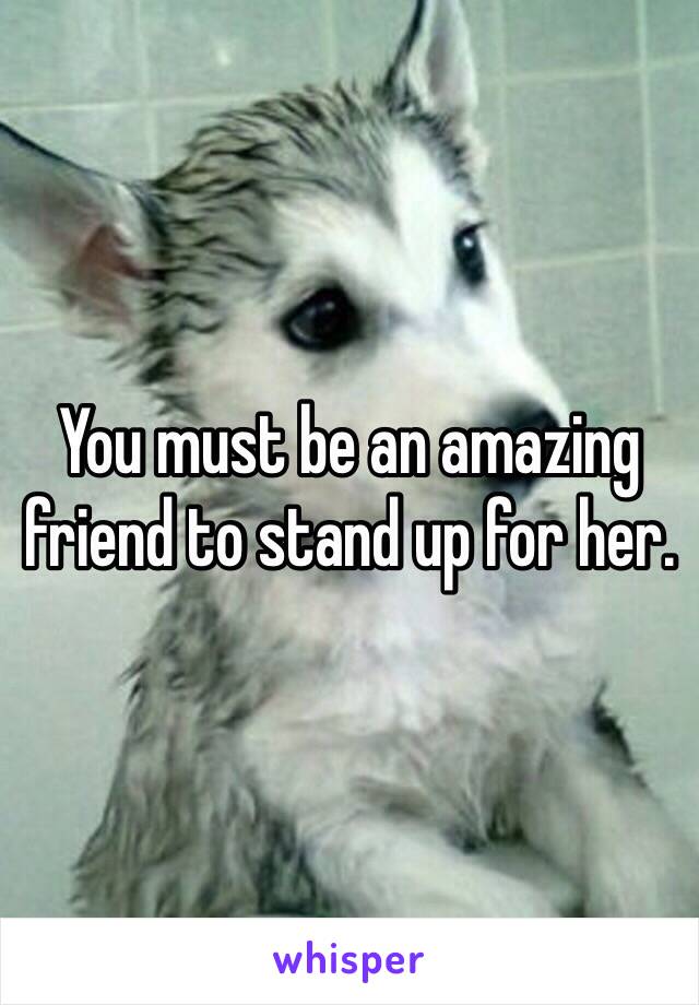 You must be an amazing friend to stand up for her.