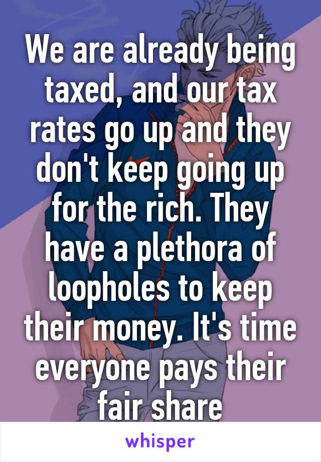 We are already being taxed, and our tax rates go up and they don't keep going up for the rich. They have a plethora of loopholes to keep their money. It's time everyone pays their fair share