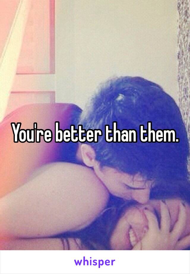 You're better than them. 