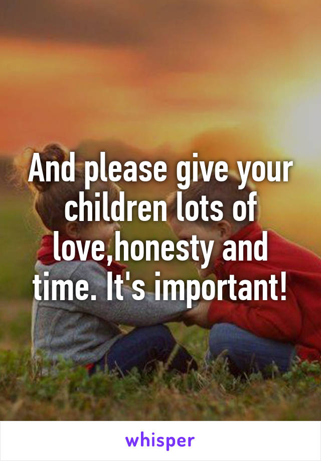And please give your children lots of love,honesty and time. It's important!