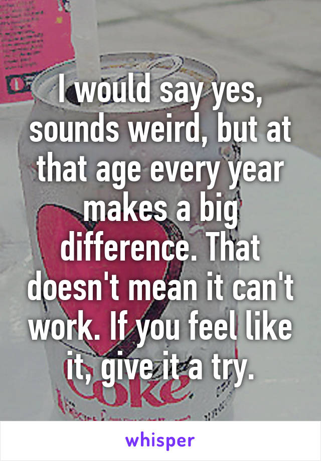 I would say yes, sounds weird, but at that age every year makes a big difference. That doesn't mean it can't work. If you feel like it, give it a try.