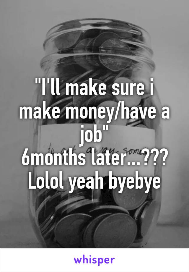"I'll make sure i make money/have a job"
6months later...???
Lolol yeah byebye