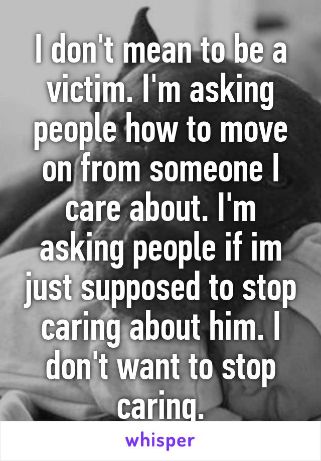 I don't mean to be a victim. I'm asking people how to move on from someone I care about. I'm asking people if im just supposed to stop caring about him. I don't want to stop caring.