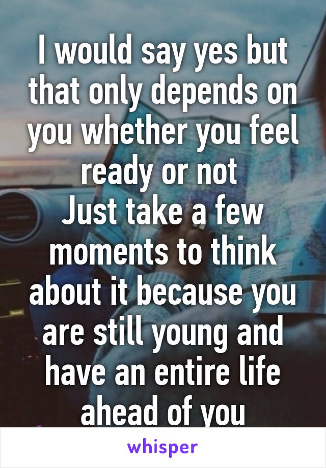 I would say yes but that only depends on you whether you feel ready or not 
Just take a few moments to think about it because you are still young and have an entire life ahead of you