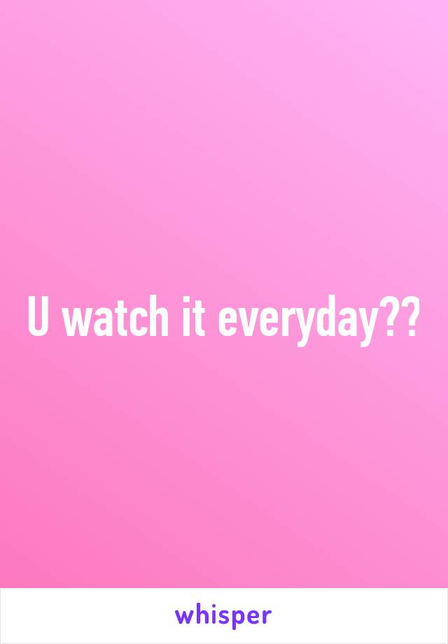 U watch it everyday??