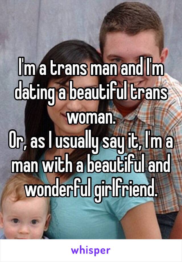 I'm a trans man and I'm dating a beautiful trans woman.
Or, as I usually say it, I'm a man with a beautiful and wonderful girlfriend.