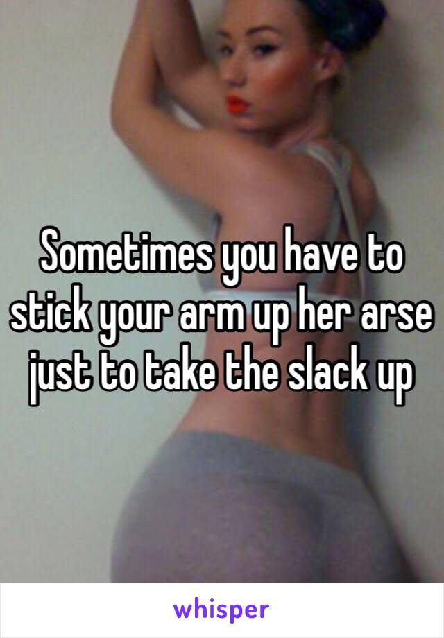 Sometimes you have to stick your arm up her arse just to take the slack up 