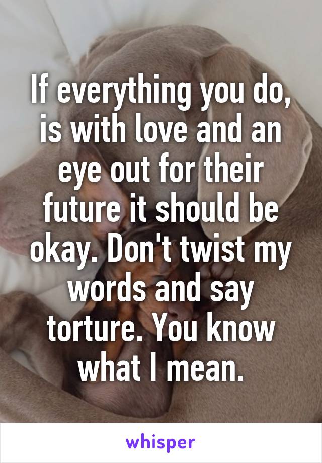If everything you do, is with love and an eye out for their future it should be okay. Don't twist my words and say torture. You know what I mean.