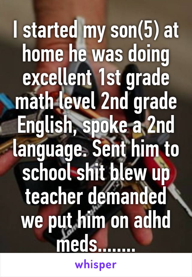 I started my son(5) at home he was doing excellent 1st grade math level 2nd grade English, spoke a 2nd language. Sent him to school shit blew up teacher demanded we put him on adhd meds........