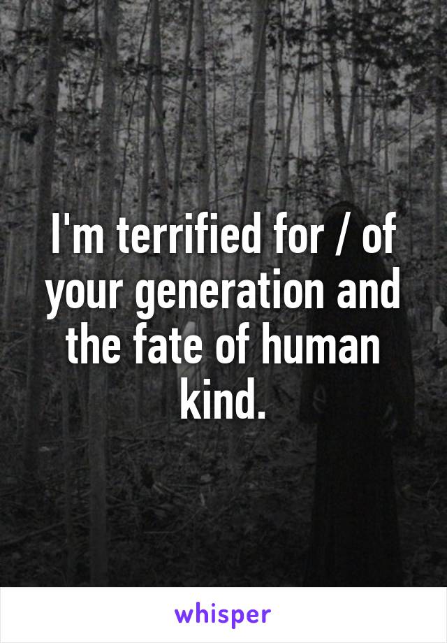 I'm terrified for / of your generation and the fate of human kind.