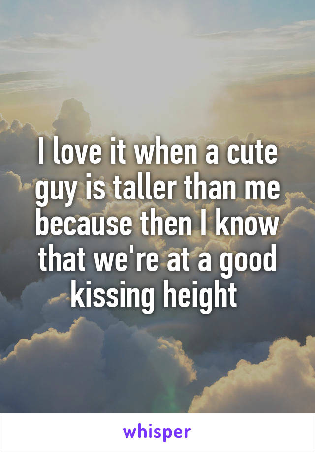 I love it when a cute guy is taller than me because then I know that we're at a good kissing height 
