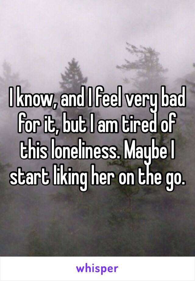 I know, and I feel very bad for it, but I am tired of this loneliness. Maybe I start liking her on the go.