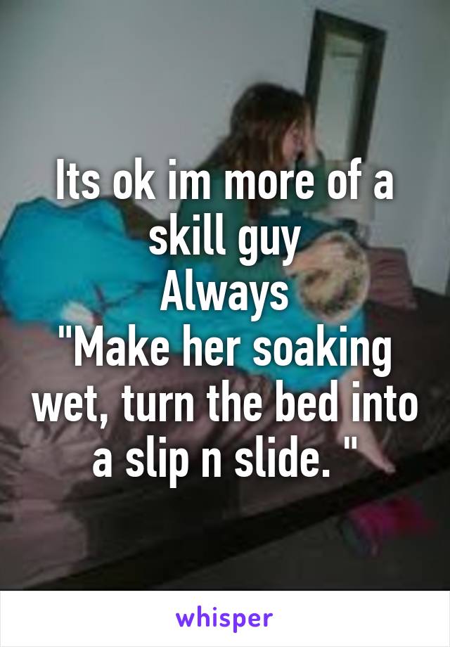 Its ok im more of a skill guy
 Always 
"Make her soaking wet, turn the bed into a slip n slide. "