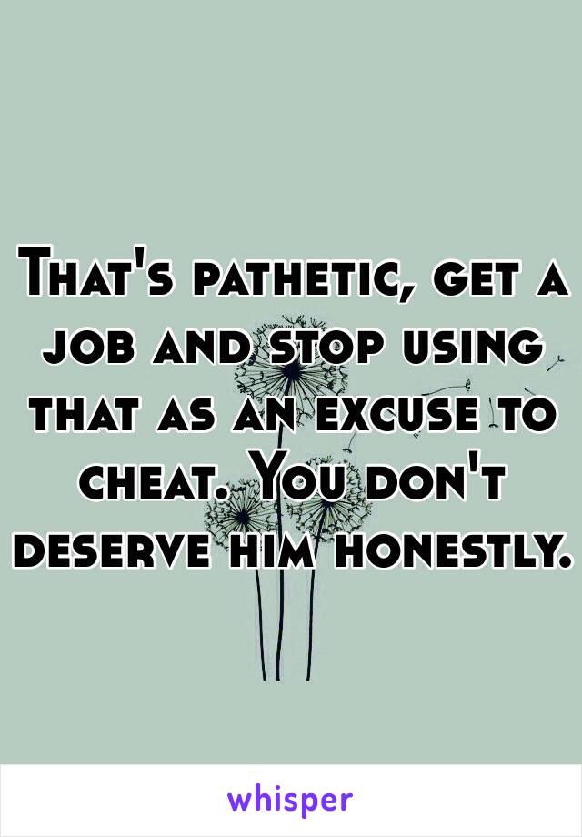 That's pathetic, get a job and stop using that as an excuse to cheat. You don't deserve him honestly.