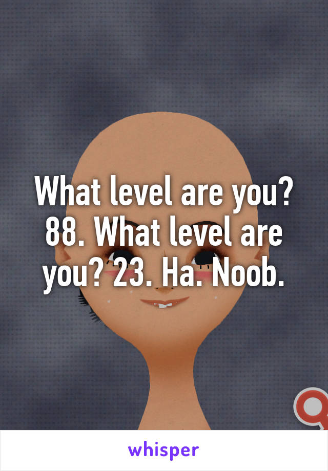 What level are you? 88. What level are you? 23. Ha. Noob.