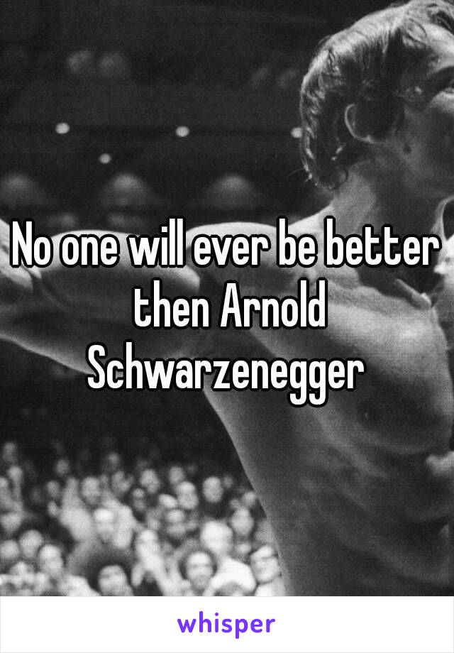 No one will ever be better then Arnold Schwarzenegger 