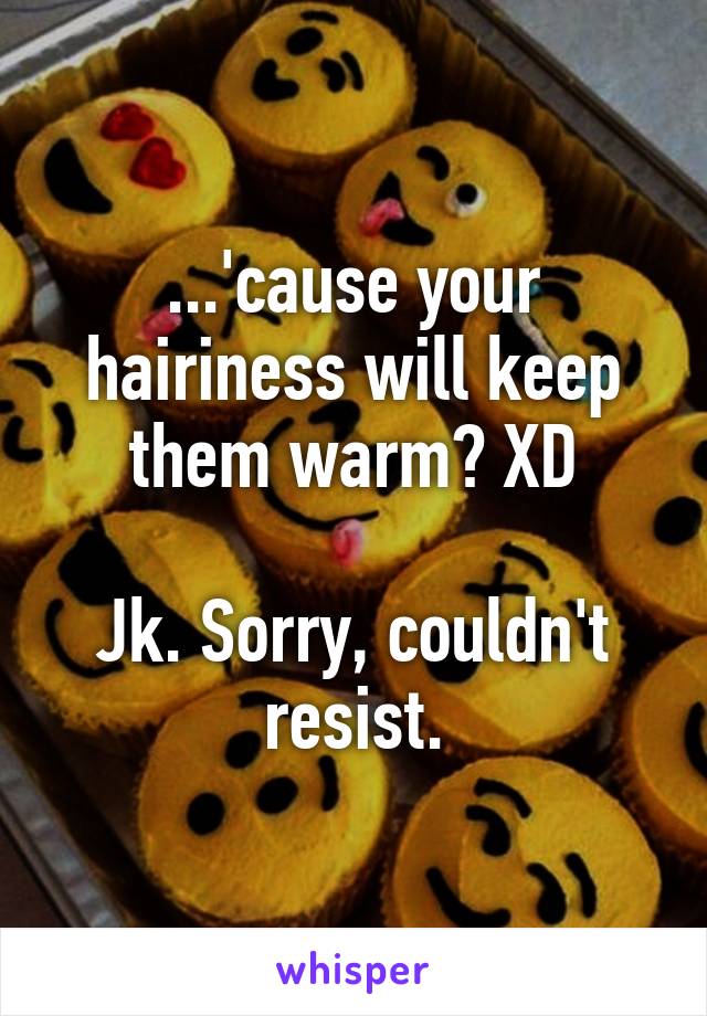 ...'cause your hairiness will keep them warm? XD

Jk. Sorry, couldn't resist.