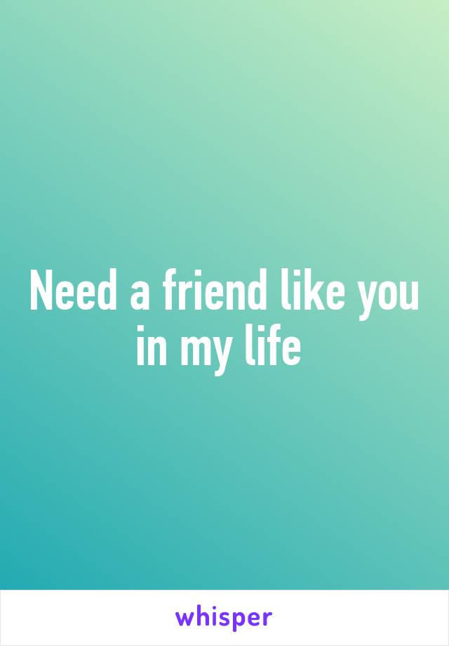 Need a friend like you in my life 