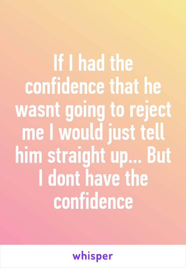 If I had the confidence that he wasnt going to reject me I would just tell him straight up... But I dont have the confidence