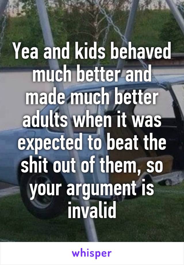 Yea and kids behaved much better and made much better adults when it was expected to beat the shit out of them, so your argument is invalid