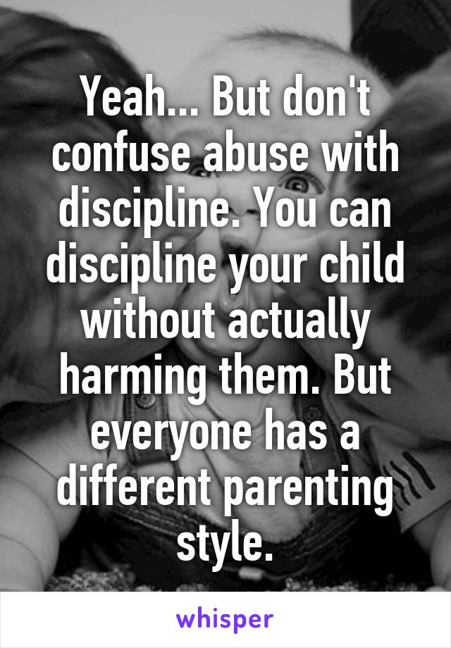 Yeah... But don't confuse abuse with discipline. You can discipline your child without actually harming them. But everyone has a different parenting style.
