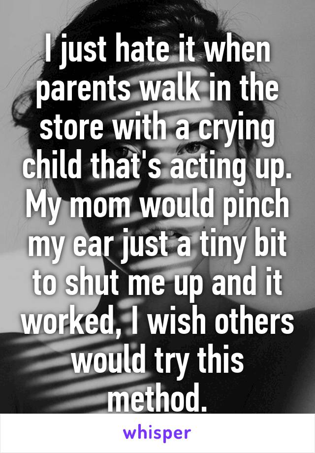 I just hate it when parents walk in the store with a crying child that's acting up. My mom would pinch my ear just a tiny bit to shut me up and it worked, I wish others would try this method.