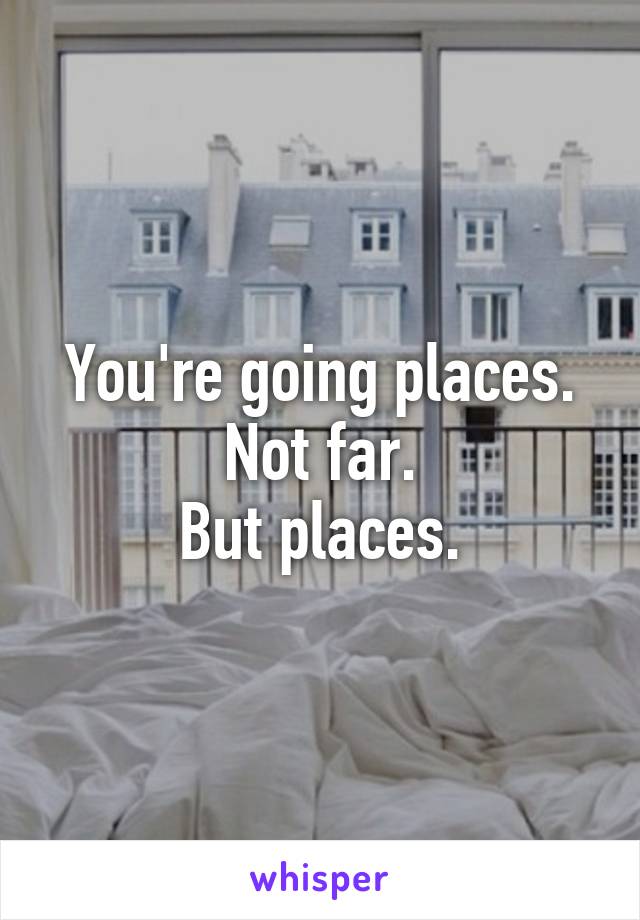 You're going places.
Not far.
But places.