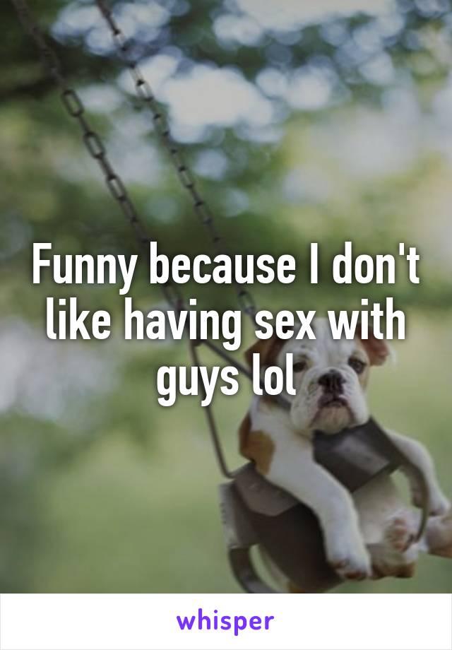 Funny because I don't like having sex with guys lol