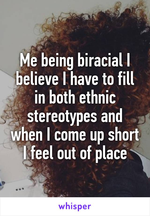 Me being biracial I believe I have to fill in both ethnic stereotypes and when I come up short I feel out of place