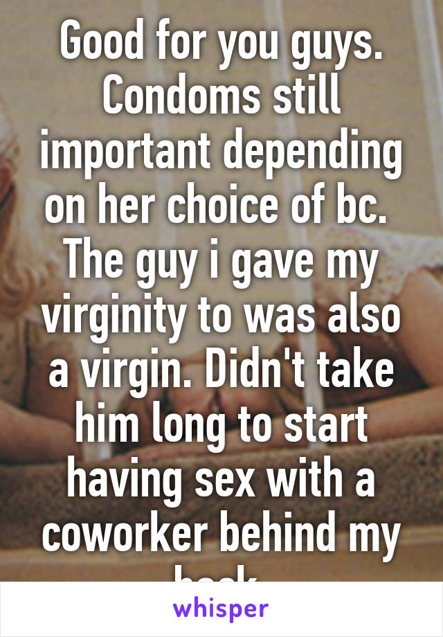 Good for you guys. Condoms still important depending on her choice of bc. 
The guy i gave my virginity to was also a virgin. Didn't take him long to start having sex with a coworker behind my back.