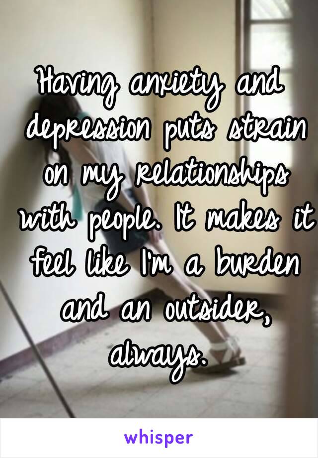 Having anxiety and depression puts strain on my relationships with people. It makes it feel like I'm a burden and an outsider, always. 