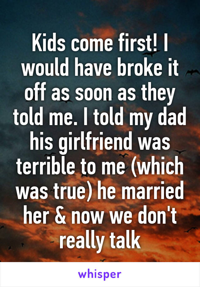 Kids come first! I would have broke it off as soon as they told me. I told my dad his girlfriend was terrible to me (which was true) he married her & now we don't really talk