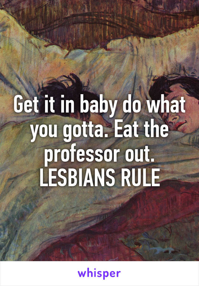 Get it in baby do what you gotta. Eat the professor out. LESBIANS RULE