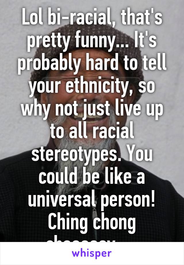 Lol bi-racial, that's pretty funny... It's probably hard to tell your ethnicity, so why not just live up to all racial stereotypes. You could be like a universal person!
Ching chong chaaaaay.....