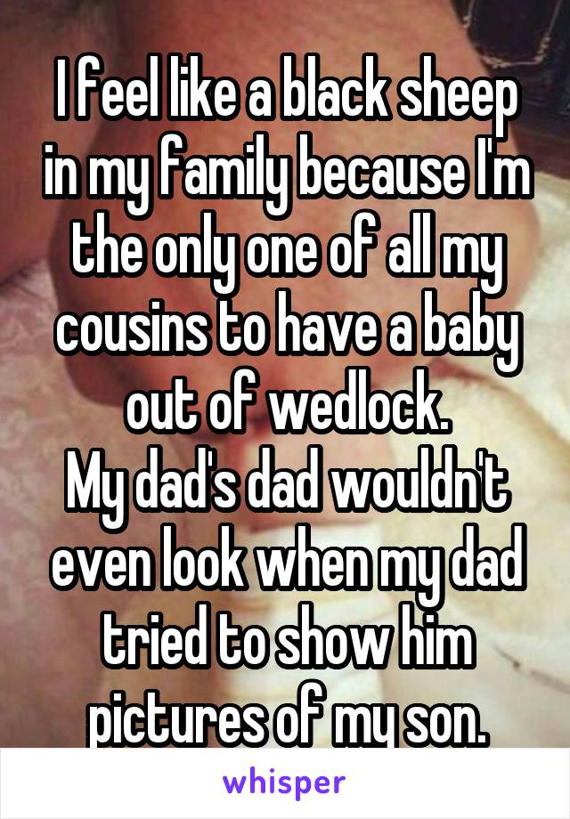 I feel like a black sheep in my family because I'm the only one of all my cousins to have a baby out of wedlock.
My dad's dad wouldn't even look when my dad tried to show him pictures of my son.