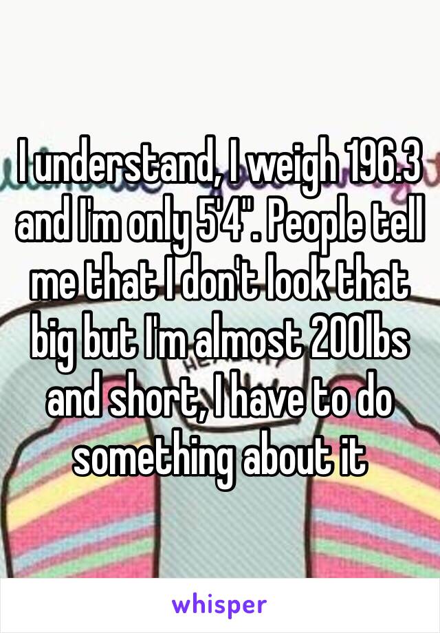 I understand, I weigh 196.3 and I'm only 5'4". People tell me that I don't look that big but I'm almost 200lbs and short, I have to do something about it 