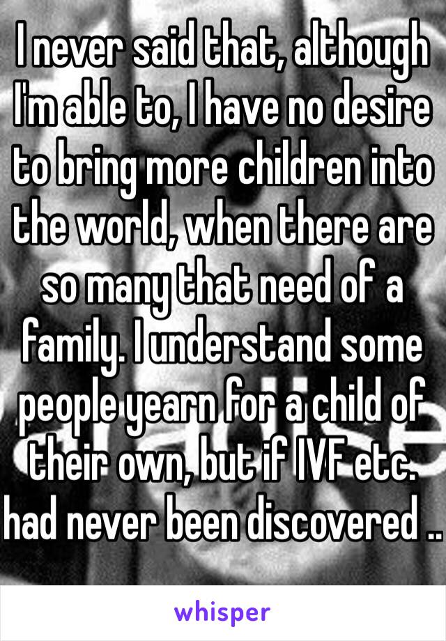 I never said that, although I'm able to, I have no desire to bring more children into the world, when there are so many that need of a family. I understand some people yearn for a child of their own, but if IVF etc. had never been discovered ..